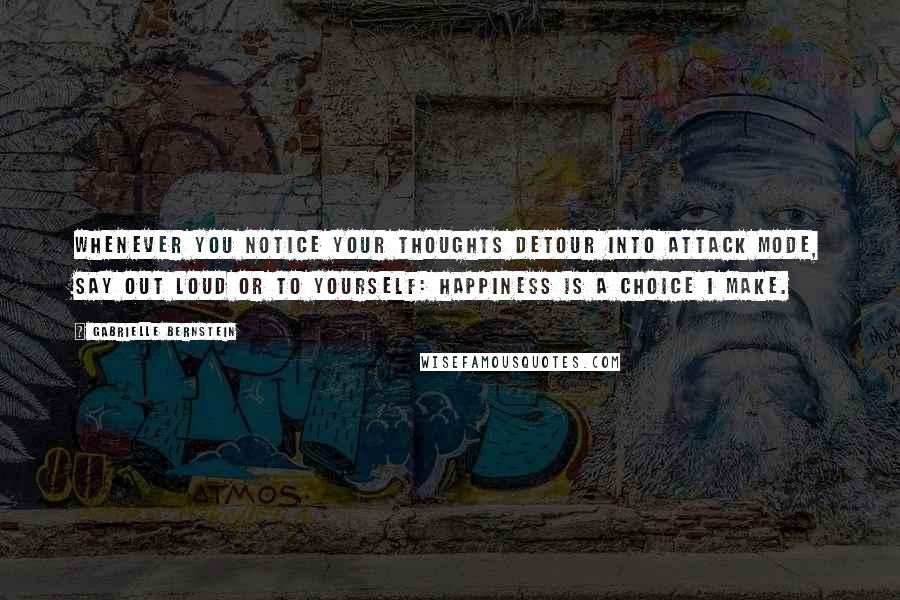 Gabrielle Bernstein Quotes: Whenever you notice your thoughts detour into attack mode, say out loud or to yourself: Happiness is a choice I make.