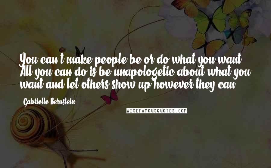 Gabrielle Bernstein Quotes: You can't make people be or do what you want. All you can do is be unapologetic about what you want and let others show up however they can.