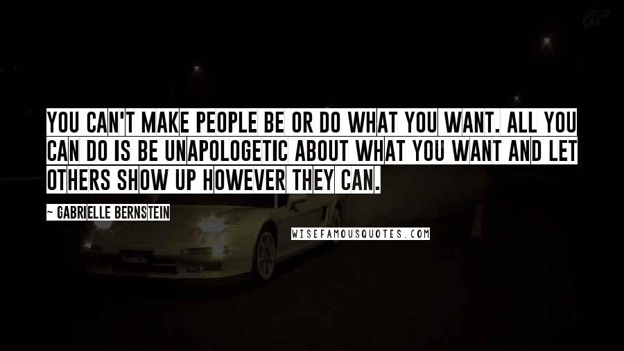 Gabrielle Bernstein Quotes: You can't make people be or do what you want. All you can do is be unapologetic about what you want and let others show up however they can.