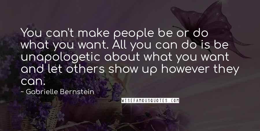 Gabrielle Bernstein Quotes: You can't make people be or do what you want. All you can do is be unapologetic about what you want and let others show up however they can.