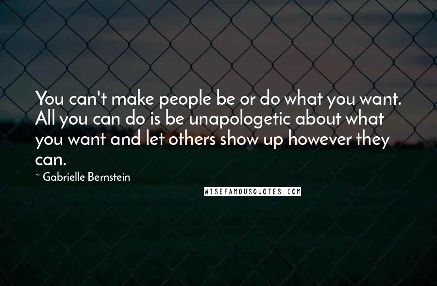 Gabrielle Bernstein Quotes: You can't make people be or do what you want. All you can do is be unapologetic about what you want and let others show up however they can.