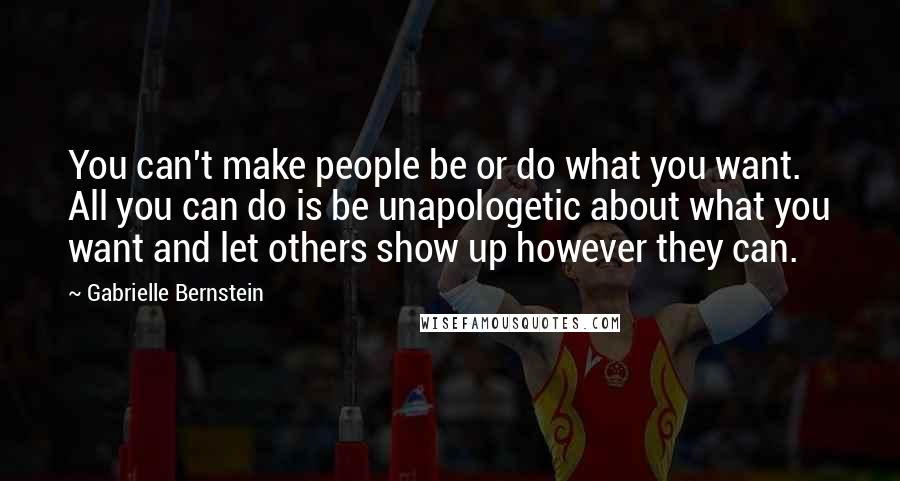 Gabrielle Bernstein Quotes: You can't make people be or do what you want. All you can do is be unapologetic about what you want and let others show up however they can.