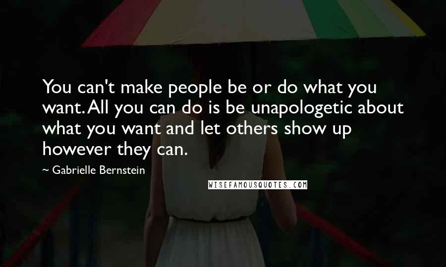 Gabrielle Bernstein Quotes: You can't make people be or do what you want. All you can do is be unapologetic about what you want and let others show up however they can.