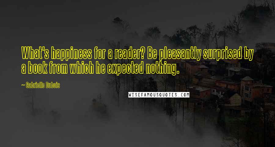 Gabrielle Dubois Quotes: What's happiness for a reader? Be pleasantly surprised by a book from which he expected nothing.