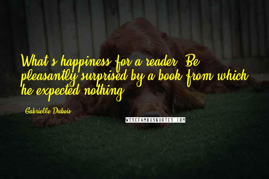 Gabrielle Dubois Quotes: What's happiness for a reader? Be pleasantly surprised by a book from which he expected nothing.