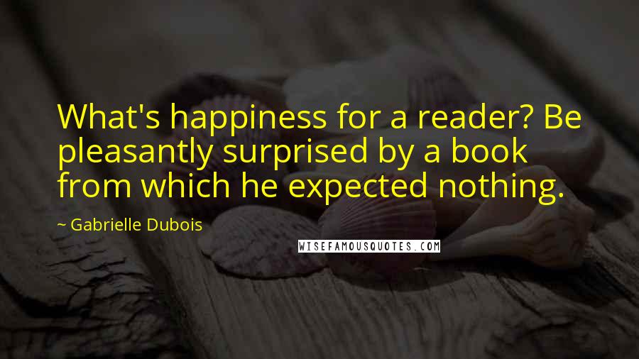 Gabrielle Dubois Quotes: What's happiness for a reader? Be pleasantly surprised by a book from which he expected nothing.