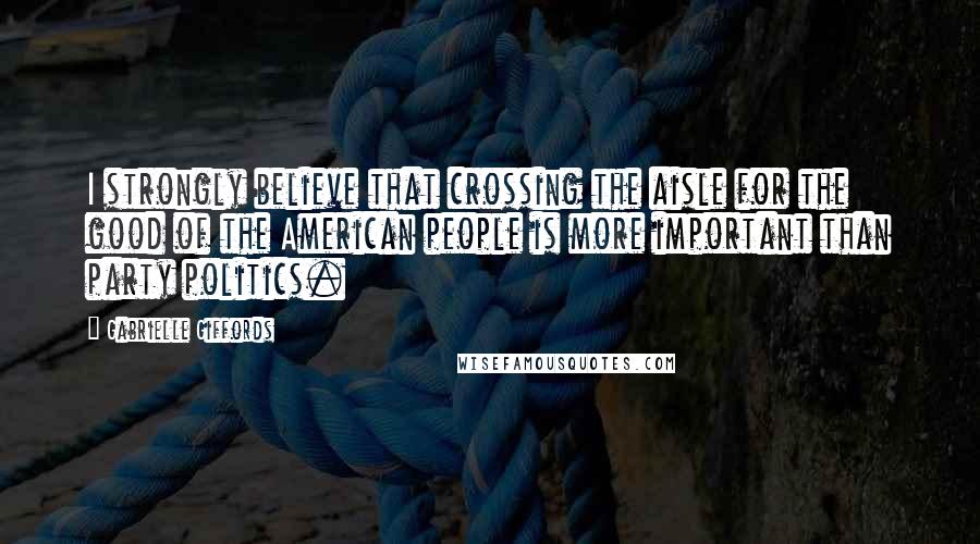 Gabrielle Giffords Quotes: I strongly believe that crossing the aisle for the good of the American people is more important than party politics.