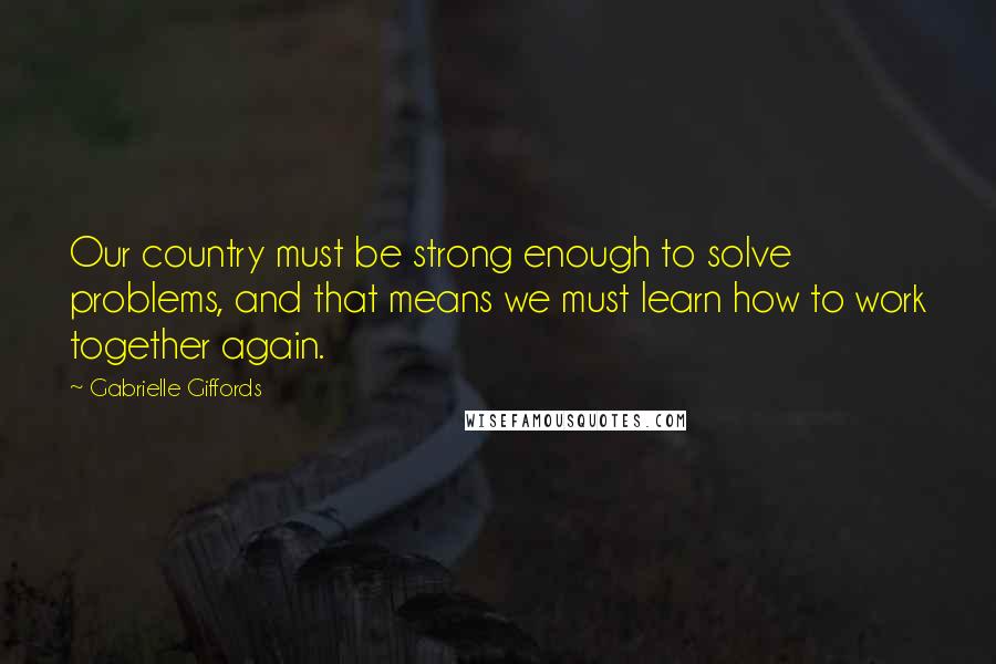 Gabrielle Giffords Quotes: Our country must be strong enough to solve problems, and that means we must learn how to work together again.