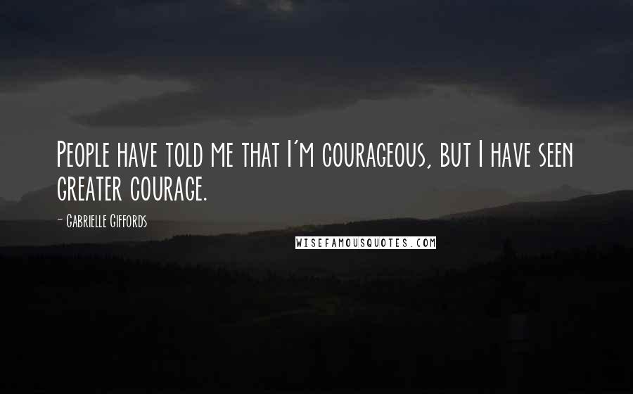 Gabrielle Giffords Quotes: People have told me that I'm courageous, but I have seen greater courage.