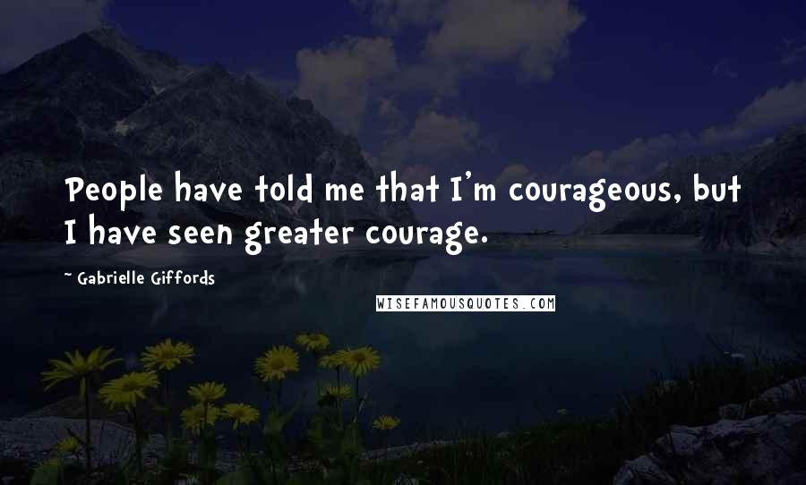 Gabrielle Giffords Quotes: People have told me that I'm courageous, but I have seen greater courage.