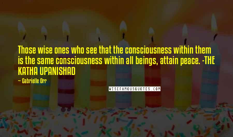 Gabrielle Orr Quotes: Those wise ones who see that the consciousness within them is the same consciousness within all beings, attain peace. -THE KATHA UPANISHAD