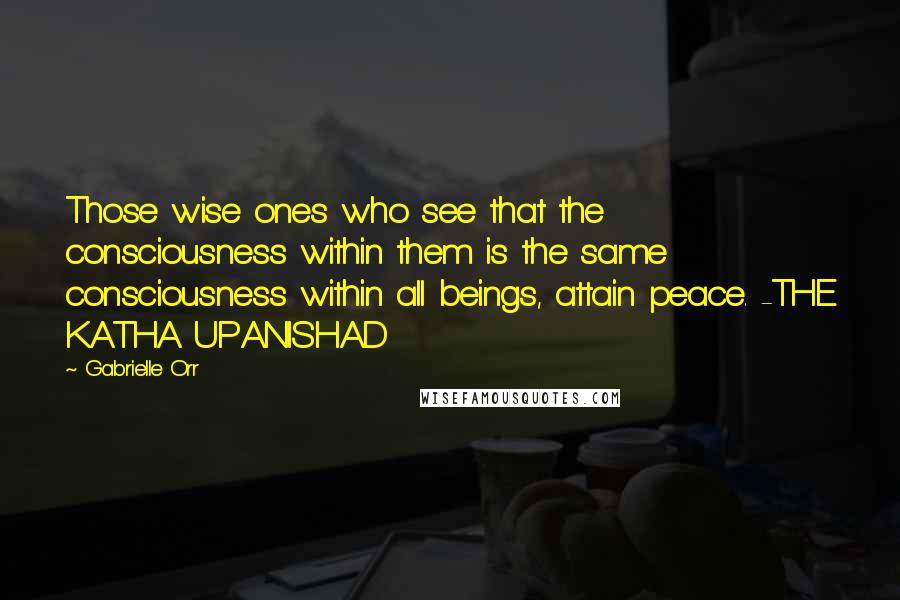 Gabrielle Orr Quotes: Those wise ones who see that the consciousness within them is the same consciousness within all beings, attain peace. -THE KATHA UPANISHAD