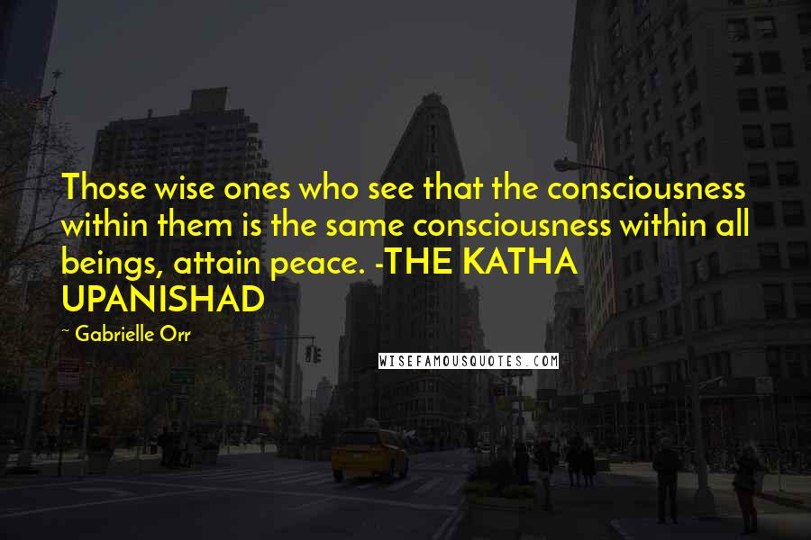 Gabrielle Orr Quotes: Those wise ones who see that the consciousness within them is the same consciousness within all beings, attain peace. -THE KATHA UPANISHAD