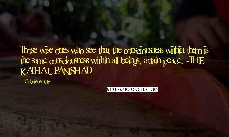 Gabrielle Orr Quotes: Those wise ones who see that the consciousness within them is the same consciousness within all beings, attain peace. -THE KATHA UPANISHAD