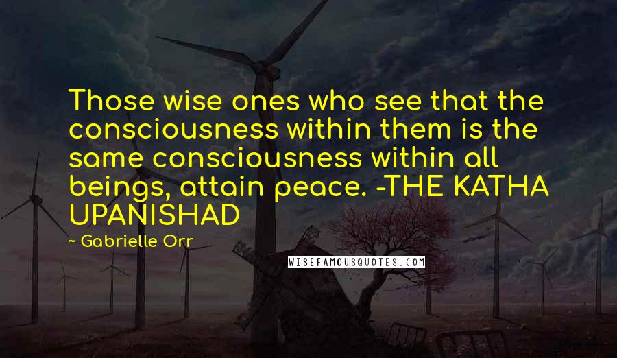 Gabrielle Orr Quotes: Those wise ones who see that the consciousness within them is the same consciousness within all beings, attain peace. -THE KATHA UPANISHAD