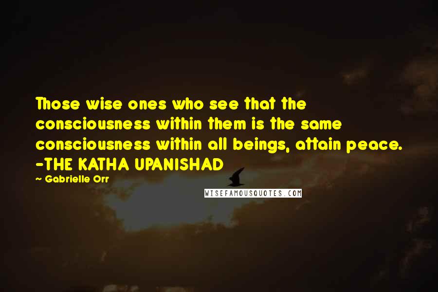 Gabrielle Orr Quotes: Those wise ones who see that the consciousness within them is the same consciousness within all beings, attain peace. -THE KATHA UPANISHAD