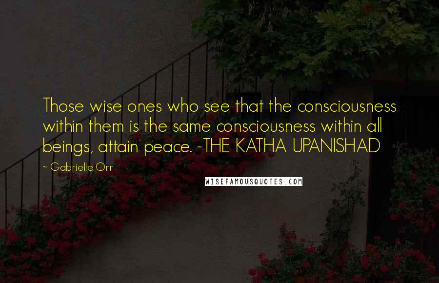 Gabrielle Orr Quotes: Those wise ones who see that the consciousness within them is the same consciousness within all beings, attain peace. -THE KATHA UPANISHAD