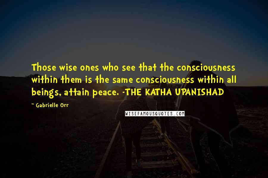 Gabrielle Orr Quotes: Those wise ones who see that the consciousness within them is the same consciousness within all beings, attain peace. -THE KATHA UPANISHAD