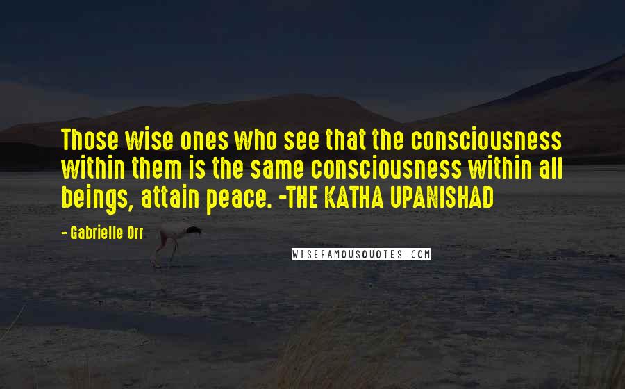 Gabrielle Orr Quotes: Those wise ones who see that the consciousness within them is the same consciousness within all beings, attain peace. -THE KATHA UPANISHAD