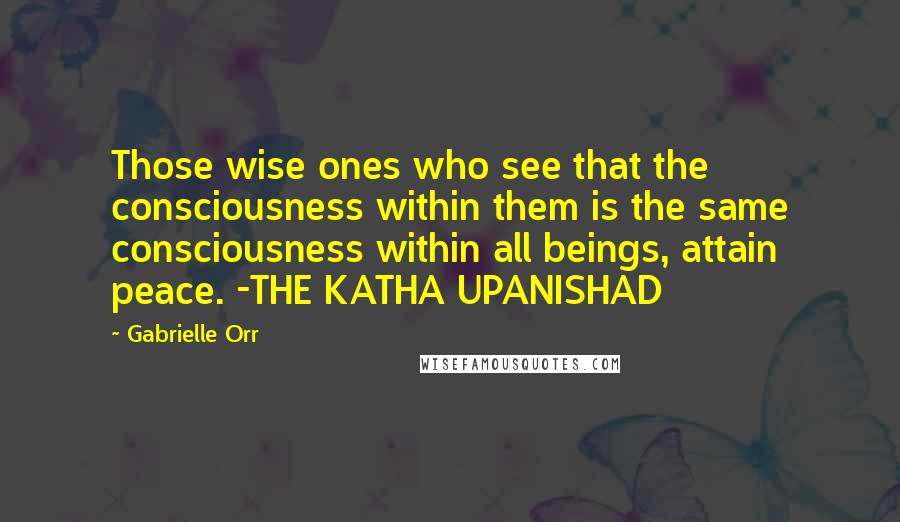 Gabrielle Orr Quotes: Those wise ones who see that the consciousness within them is the same consciousness within all beings, attain peace. -THE KATHA UPANISHAD