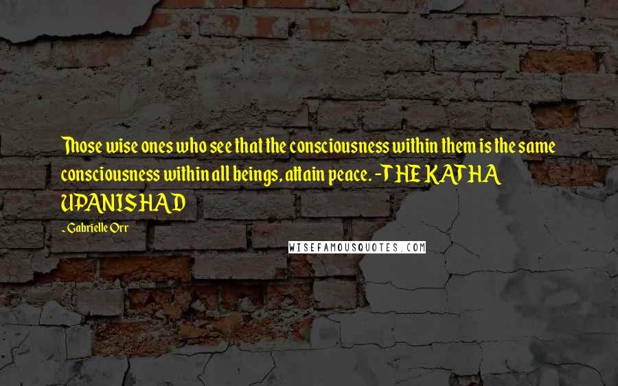 Gabrielle Orr Quotes: Those wise ones who see that the consciousness within them is the same consciousness within all beings, attain peace. -THE KATHA UPANISHAD