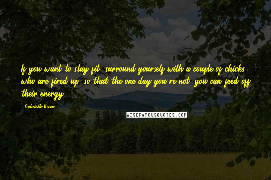 Gabrielle Reece Quotes: If you want to stay fit, surround yourself with a couple of chicks who are fired up, so that the one day you're not, you can feed off their energy.