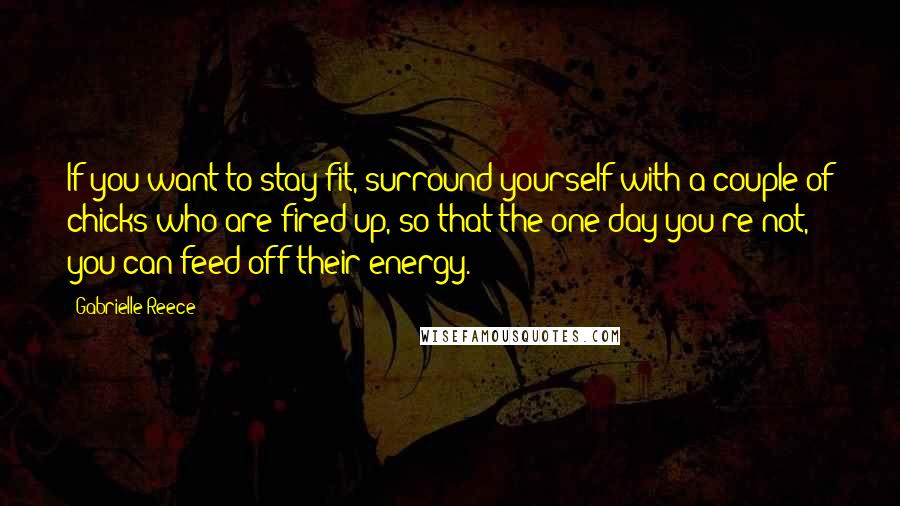 Gabrielle Reece Quotes: If you want to stay fit, surround yourself with a couple of chicks who are fired up, so that the one day you're not, you can feed off their energy.