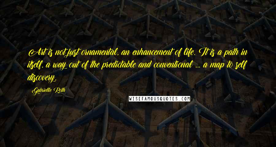 Gabrielle Roth Quotes: Art is not just ornamental, an enhancement of life. It is a path in itself, a way out of the predictable and conventional ... a map to self discovery.