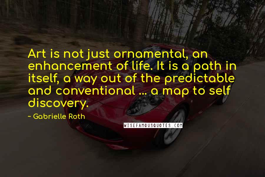 Gabrielle Roth Quotes: Art is not just ornamental, an enhancement of life. It is a path in itself, a way out of the predictable and conventional ... a map to self discovery.