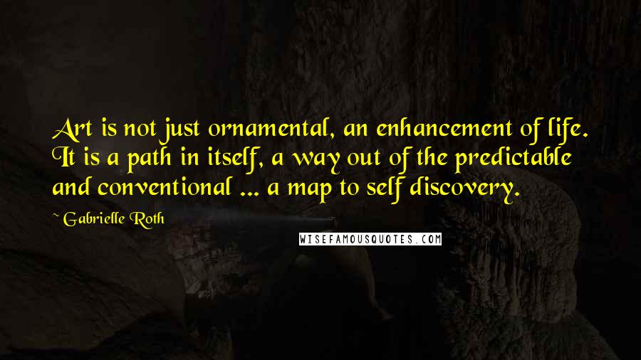 Gabrielle Roth Quotes: Art is not just ornamental, an enhancement of life. It is a path in itself, a way out of the predictable and conventional ... a map to self discovery.