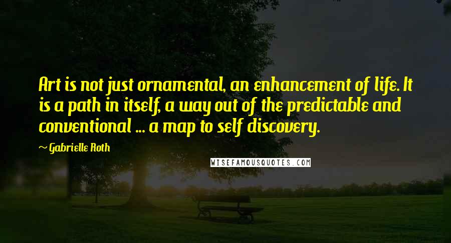 Gabrielle Roth Quotes: Art is not just ornamental, an enhancement of life. It is a path in itself, a way out of the predictable and conventional ... a map to self discovery.