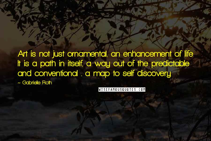 Gabrielle Roth Quotes: Art is not just ornamental, an enhancement of life. It is a path in itself, a way out of the predictable and conventional ... a map to self discovery.