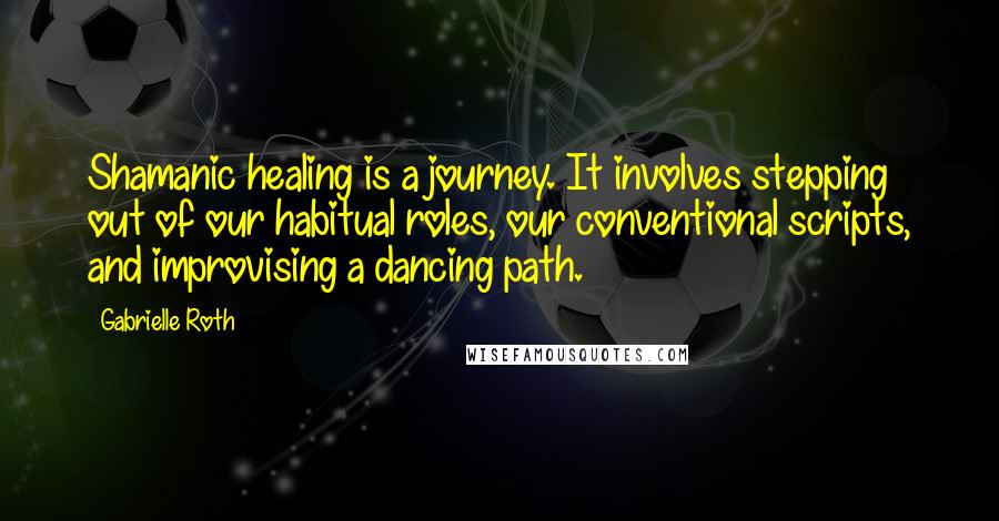 Gabrielle Roth Quotes: Shamanic healing is a journey. It involves stepping out of our habitual roles, our conventional scripts, and improvising a dancing path.