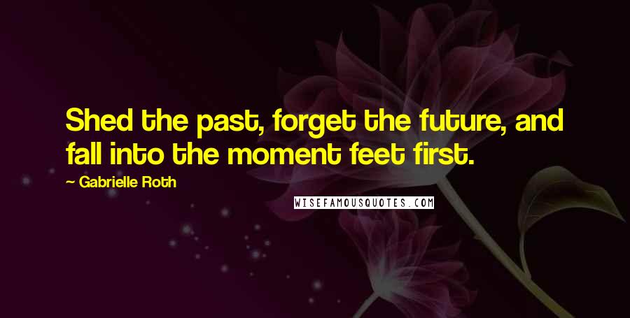 Gabrielle Roth Quotes: Shed the past, forget the future, and fall into the moment feet first.