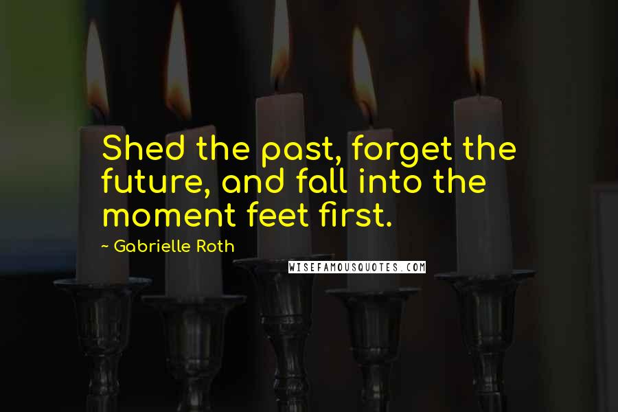 Gabrielle Roth Quotes: Shed the past, forget the future, and fall into the moment feet first.