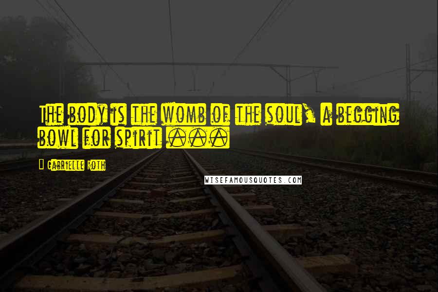 Gabrielle Roth Quotes: The body is the womb of the soul, a begging bowl for spirit ...