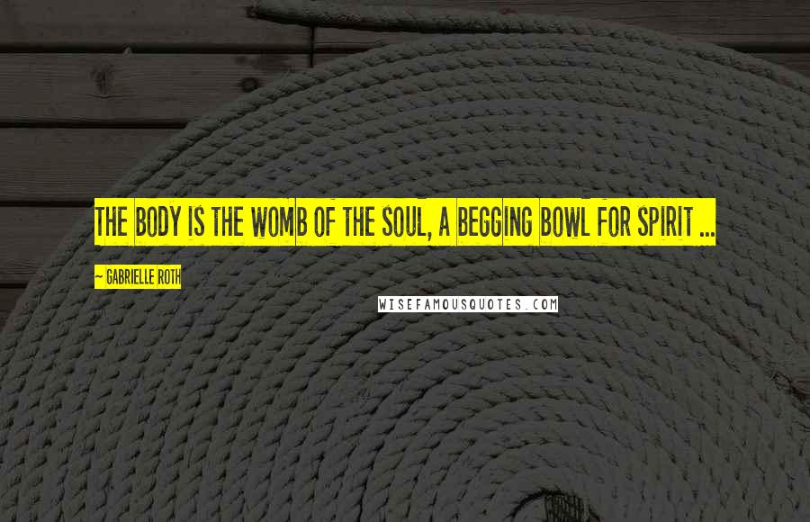 Gabrielle Roth Quotes: The body is the womb of the soul, a begging bowl for spirit ...
