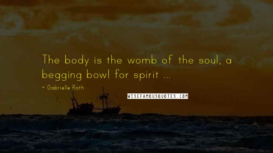 Gabrielle Roth Quotes: The body is the womb of the soul, a begging bowl for spirit ...