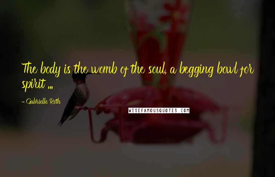 Gabrielle Roth Quotes: The body is the womb of the soul, a begging bowl for spirit ...