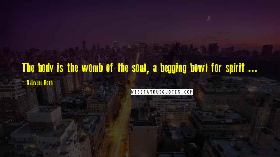 Gabrielle Roth Quotes: The body is the womb of the soul, a begging bowl for spirit ...