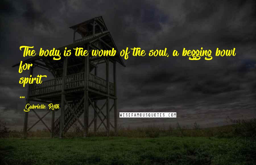 Gabrielle Roth Quotes: The body is the womb of the soul, a begging bowl for spirit ...