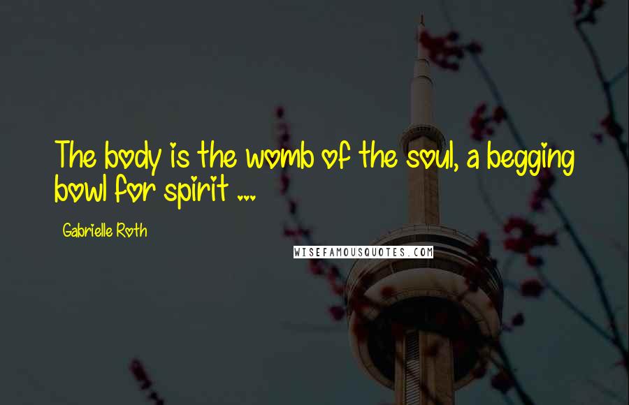 Gabrielle Roth Quotes: The body is the womb of the soul, a begging bowl for spirit ...