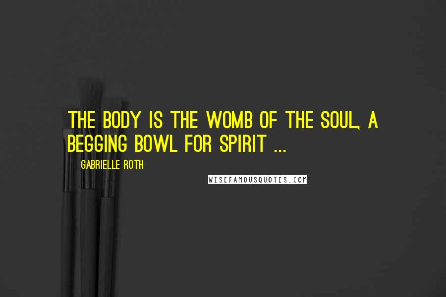 Gabrielle Roth Quotes: The body is the womb of the soul, a begging bowl for spirit ...