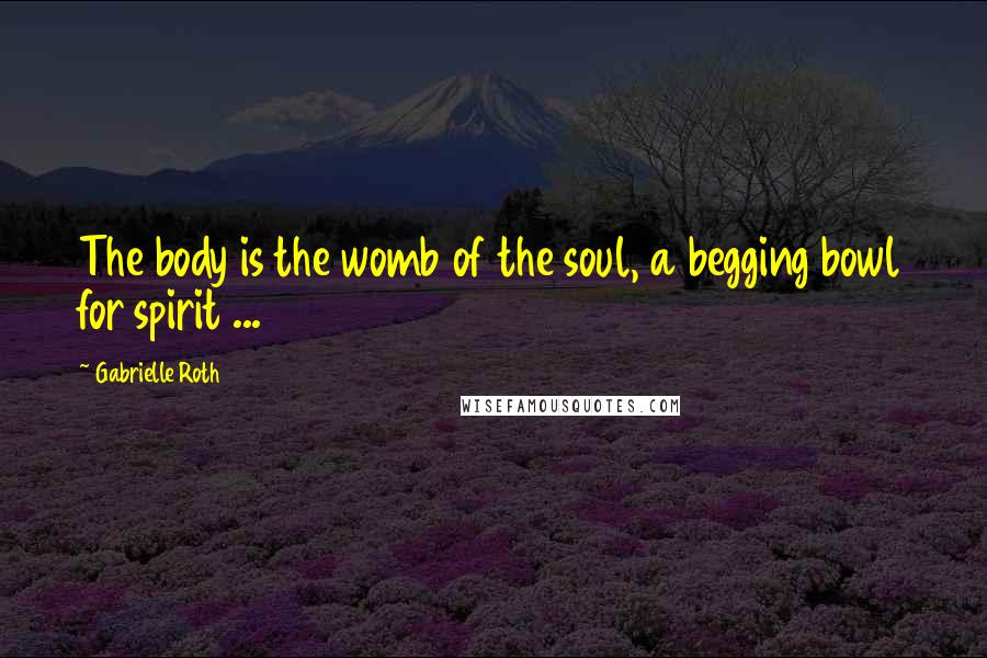 Gabrielle Roth Quotes: The body is the womb of the soul, a begging bowl for spirit ...