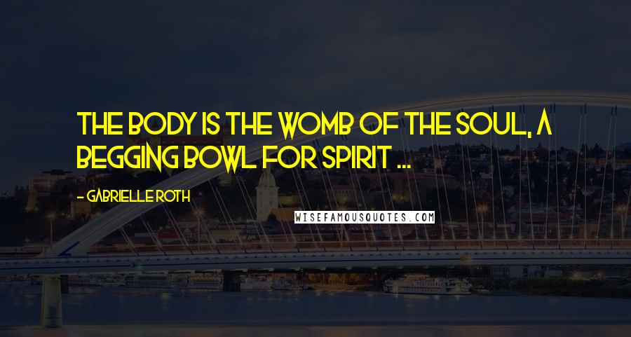 Gabrielle Roth Quotes: The body is the womb of the soul, a begging bowl for spirit ...