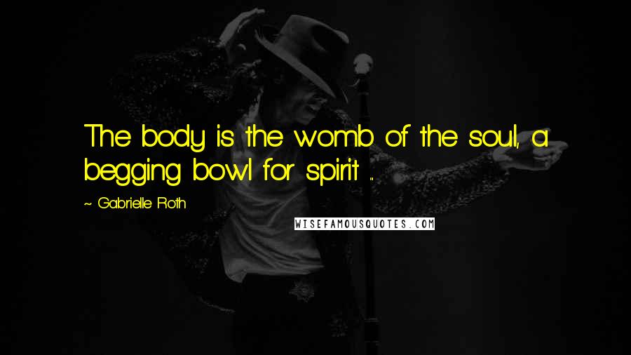 Gabrielle Roth Quotes: The body is the womb of the soul, a begging bowl for spirit ...