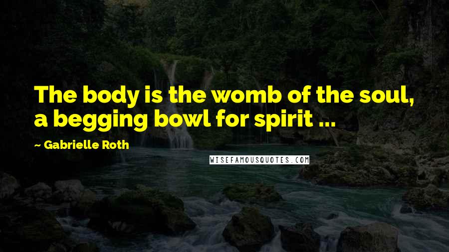 Gabrielle Roth Quotes: The body is the womb of the soul, a begging bowl for spirit ...