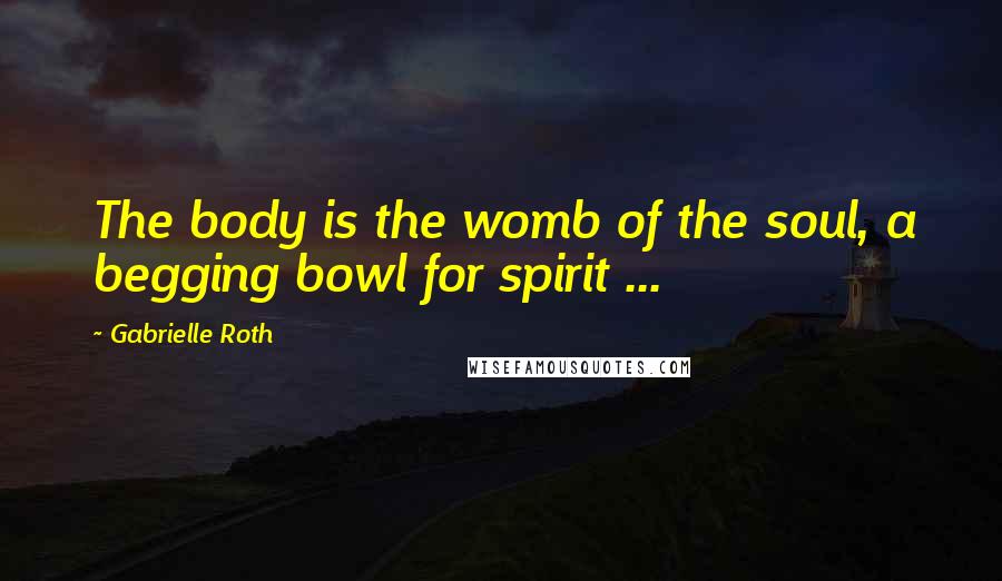 Gabrielle Roth Quotes: The body is the womb of the soul, a begging bowl for spirit ...