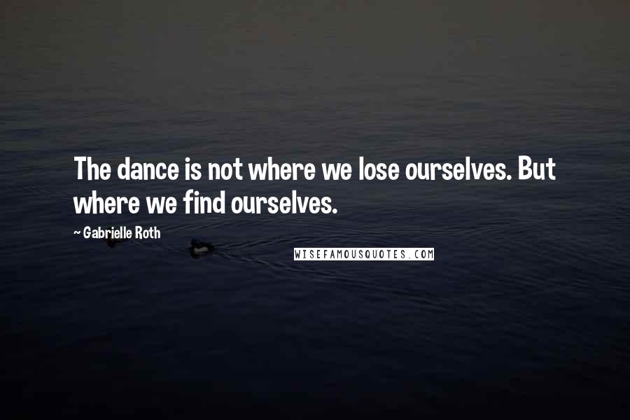 Gabrielle Roth Quotes: The dance is not where we lose ourselves. But where we find ourselves.