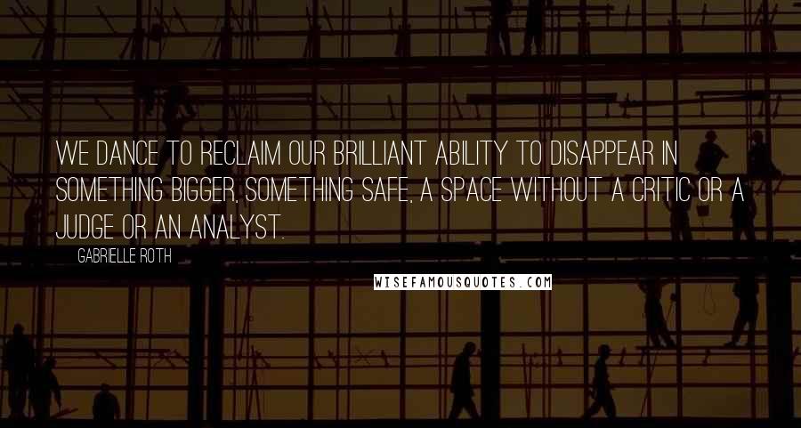 Gabrielle Roth Quotes: We dance to reclaim our brilliant ability to disappear in something bigger, something safe, a space without a critic or a judge or an analyst.